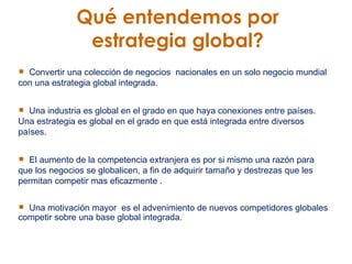Qué entendemos por  estrategia global?   Convertir una colección de negocios  nacionales en un solo negocio mundial con una estrategia global integrada.  Una industria es global en el grado en que haya conexiones entre países. Una estrategia es global en el grado en que está integrada entre diversos países.  El aumento de la competencia extranjera es por si mismo una razón para que los negocios se globalicen, a fin de adquirir tamaño y destrezas que les permitan competir mas eficazmente .  Una motivación mayor  es el advenimiento de nuevos competidores globales competir sobre una base global integrada.   