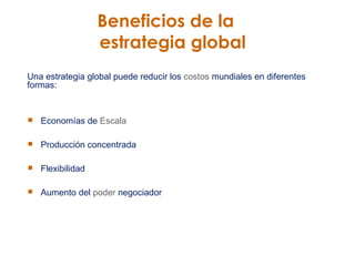Beneficios de la    estrategia global Una estrategia global puede reducir los  costos  mundiales en diferentes formas: Economías de  Escala Producción concentrada Flexibilidad  Aumento del  poder  negociador 