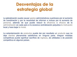 Desventajas de la  estrategia global   La globalización puede causar  gastos  administrativos cuantiosos por el aumento de coordinación y por la necesidad de informar e incluso por el aumento de  personal , además de que puede reducir la  eficiencia  o  eficacia  de la  administración  en cada país si la excesiva centralización perjudica  la motivación  local y hace bajar  la moral . La estandarización de  productos  puede dar por resultado un  producto  que no deje  clientes  plenamente satisfechos en ninguna parte. Integrar medidas competitivas puede significar sacrificio de  ingresos , de utilidades o de posición competitiva en algunos países. 