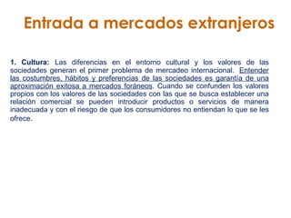 Entrada a mercados extranjeros 1. Cultura:   Las diferencias en el entorno cultural y los valores de las sociedades generan el primer problema de mercadeo internacional.   Entender las costumbres, hábitos y preferencias de las sociedades es garantía de una aproximación exitosa a mercados foráneos . Cuando se confunden los valores propios con los valores de las sociedades con las que se busca establecer una relación comercial se pueden introducir productos o servicios de manera inadecuada y con el riesgo de que los consumidores no entiendan lo que se les ofrece . 