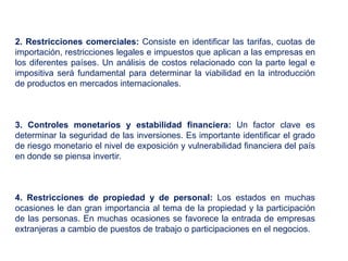   2. Restricciones comerciales:  Consiste en identificar las tarifas, cuotas de importación, restricciones legales e impuestos que aplican a las empresas en los diferentes países. Un análisis de costos relacionado con la parte legal e impositiva será fundamental para determinar la viabilidad en la introducción de productos en mercados internacionales.   3. Controles monetarios y estabilidad financiera:  Un factor clave es determinar la seguridad de las inversiones. Es importante identificar el grado de riesgo monetario el nivel de exposición y vulnerabilidad financiera del país en donde se piensa invertir.  4. Restricciones de propiedad y de personal:  Los estados en muchas ocasiones le dan gran importancia al tema de la propiedad y la participación de las personas. En muchas ocasiones se favorece la entrada de empresas extranjeras a cambio de puestos de trabajo o participaciones en el negocios.     