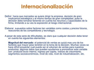 Internacionalización Definir  hacia que mercados se quiere dirigir la empresa, decisión de gran implicancia estratégica y al mismo tiempo de gran complejidad, pues la decisión debe tomarse teniendo en cuenta los recursos y capacidades de la firma, limitando a su ves la exposición al riesgo internacional.  Elaborar  supuestos sobre factores tan variables como costos y precios futuros, reacciones de los competidores y tecnología. A pesar de esta serie de dificultades, es claro que cualquier decisión debe tener en cuenta los siguientes elementos: Magnitud del mercado : el potencial de ventas es quizá mas uno de los factores que mayor peso tendrán en la toma de la decisión. Muchas veces se hace difícil proyectar cual puede ser el volumen de ventas para nuestros productos; algunos datos que pueden ayudarnos a pronosticar esta variable son: producto bruto interno, ingreso per capita, índices de crecimiento, segmentos socioeconómicos, nivel de vida, nivel de industrialización, etc. 