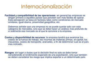 Facilidad y compatibilidad de las operaciones : en general las empresas se dirigen primero a aquellos países que perciben son más fáciles de operar. Esta percepción se basa en factores tales como condiciones de mercado similares, igual idioma, proximidad geográfica, etc.  Debemos señalar que una empresa no se puede quedar solo con esta categoría de mercados, sino que se debe hacer un análisis mas profundo de si realmente ese mercado es el que le conviene a la empresa.  Costos y disponibilidad de recursos : la empresa tendrá que examinar los costos de la fuerza de trabajo, los insumos de materias primas, el capital, los impuestos, costos de transporte, aranceles, a fin de determinar cual es el país mas indicado. Riesgos : sin lugar a dudas que la decisión final no solo se debe tomar considerando el rendimiento esperado de una exportación, sino que también se deben considerar los riesgo que implica exportar a un determinado país.  Internacionalización 