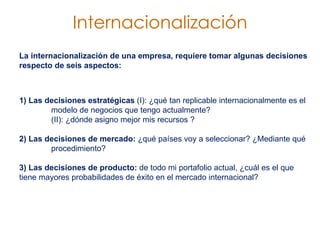 La internacionalización de una empresa, requiere tomar algunas decisiones respecto de seis aspectos:  1) Las decisiones estratégicas  (I): ¿qué tan replicable internacionalmente es el  modelo de negocios que tengo actualmente?  (II): ¿dónde asigno mejor mis recursos ?  2) Las decisiones de mercado:  ¿qué países voy a seleccionar? ¿Mediante qué  procedimiento?  3) Las decisiones de producto:  de todo mi portafolio actual, ¿cuál es el que  tiene mayores probabilidades de éxito en el mercado internacional?  Internacionalización 