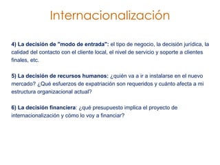 4) La decisión de "modo de entrada":  el tipo de negocio, la decisión jurídica, la calidad del contacto con el cliente local, el nivel de servicio y soporte a clientes finales, etc.  5) La decisión de recursos humanos:  ¿quién va a ir a instalarse en el nuevo mercado? ¿Qué esfuerzos de expatriación son requeridos y cuánto afecta a mi estructura organizacional actual?  6) La decisión financiera : ¿qué presupuesto implica el proyecto de internacionalización y cómo lo voy a financiar? Internacionalización 