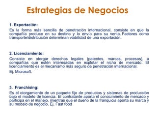 Estrategias de Negocios   1. Exportación:   Es la forma más sencilla de penetración internacional, consiste en que la compañía produce en su destino y lo envía para su venta. Factores como transporte/distribución determinan viabilidad de una exportación.  2. Licenciamiento:  Consiste en otorgar derechos legales (patentes, marcas, procesos), a compañías que estén interesadas en explotar el nicho de mercado. El licenciamiento es el mecanismo más seguro de penetración internacional.  Ej. Microsoft.  3.  Franchising:  Es el otorgamiento de un paquete fijo de productos y sistemas de producción bajo el modelo de licencia. El contratante aporta el conocimiento de mercado y participa en el manejo, mientras que el dueño de la franquicia aporta su marca y su modelo de negocio. Ej. Fast food 