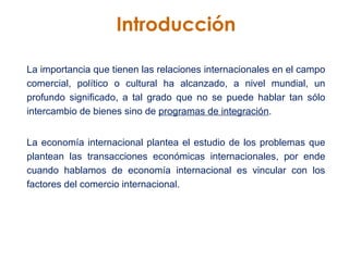 Introducción La importancia que tienen las relaciones internacionales en el campo comercial, político o cultural ha alcanzado, a nivel mundial, un profundo significado, a tal grado que no se puede hablar tan sólo intercambio de bienes sino de  programas de integración . La economía internacional plantea el estudio de los problemas que plantean las transacciones económicas internacionales, por ende cuando hablamos de economía internacional es vincular con los factores del comercio internacional.  