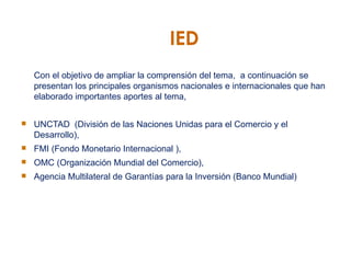 IED Con el objetivo de ampliar la comprensión del tema,  a continuación se presentan los principales organismos nacionales e internacionales que han elaborado importantes aportes al tema,  UNCTAD  (División de las Naciones Unidas para el Comercio y el Desarrollo), FMI (Fondo Monetario Internacional ), OMC (Organización Mundial del Comercio), Agencia Multilateral de Garantías para la Inversión (Banco Mundial) 