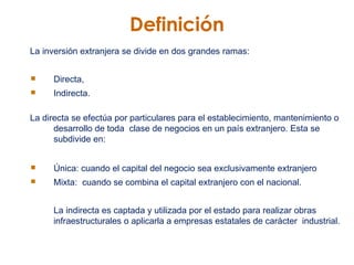 Definición La inversión extranjera se divide en dos grandes ramas:  Directa,  Indirecta. La directa se efectúa por particulares para el establecimiento, mantenimiento o desarrollo de toda  clase de negocios en un país extranjero. Esta se subdivide en:  Única: cuando el capital del negocio sea exclusivamente extranjero  Mixta:  cuando se combina el capital extranjero con el nacional. La indirecta es captada y utilizada por el estado para realizar obras infraestructurales o aplicarla a empresas estatales de carácter  industrial. 