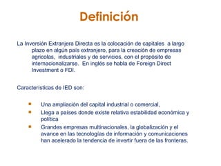 Definici ó n La Inversión Extranjera Directa es la colocación de capitales  a largo plazo en algún país extranjero, para la creación de empresas agricolas,  industriales y de servicios, con el propósito de internacionalizarse.  En inglés se habla de Foreign Direct Investment o FDI.  Características de IED son: Una ampliación del capital industrial o comercial,  Llega a países donde existe relativa estabilidad económica y política Grandes empresas multinacionales, la globalización y el avance en las tecnologías de información y comunicaciones han acelerado la tendencia de invertir fuera de las fronteras. 