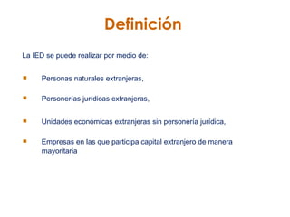 Definición La IED se puede realizar por medio de: Personas naturales extranjeras,  Personerías jurídicas extranjeras, Unidades económicas extranjeras sin personería jurídica, Empresas en las que participa capital extranjero de manera mayoritaria   