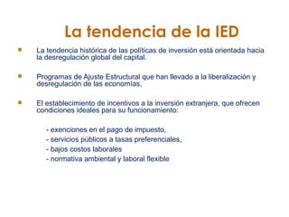 La tendencia de la IED La tendencia histórica de las políticas de inversión está orientada hacia la desregulación global del capital.  Programas de Ajuste Estructural que han llevado a la liberalización y desregulación de las economías,  El establecimiento de incentivos a la inversión extranjera, que ofrecen condiciones ideales para su funcionamiento:  - exenciones en el pago de impuesto,  - servicios públicos a tasas preferenciales,  - bajos costos laborales - normativa ambiental y laboral flexible 