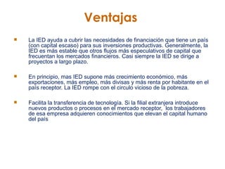 Ventajas La IED ayuda a cubrir las necesidades de financiación que tiene un país (con capital escaso) para sus inversiones productivas. Generalmente, la IED es más estable que otros flujos más especulativos de capital que frecuentan los mercados financieros. Casi siempre la IED se dirige a proyectos a largo plazo.  En principio, mas IED supone más crecimiento económico, más exportaciones, más empleo, más divisas y más renta por habitante en el país receptor. La IED rompe con el circulo vicioso de la pobreza. Facilita la transferencia de tecnología. Si la filial extranjera introduce nuevos productos o procesos en el mercado receptor,  los trabajadores de esa empresa adquieren conocimientos que elevan el capital humano del país  