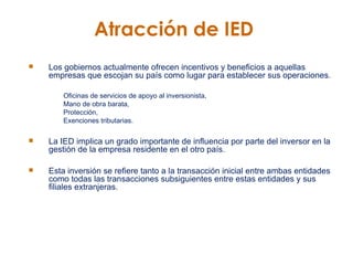 Atracción de IED   Los gobiernos actualmente ofrecen incentivos y beneficios a aquellas empresas que escojan su país como lugar para establecer sus operaciones.  Oficinas de servicios de apoyo al inversionista, Mano de obra barata,  Protección,  Exenciones tributarias. La IED implica un grado importante de influencia por parte del inversor en la gestión de la empresa residente en el otro país.  Esta inversión se refiere tanto a la transacción inicial entre ambas entidades como todas las transacciones subsiguientes entre estas entidades y sus filiales extranjeras.   