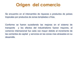 Origen  del comercio Se encuentra en el intercambio de riquezas o productos de países tropicales por productos de zonas templadas o frías.  Conforme se fueron sucediendo las mejoras en el sistema de transporte  y los efectos del industrialismo fueron mayores, el comercio internacional fue cada vez mayor debido al incremento de las corrientes de capital  y servicios en las zonas mas atrasadas en su desarrollo. 