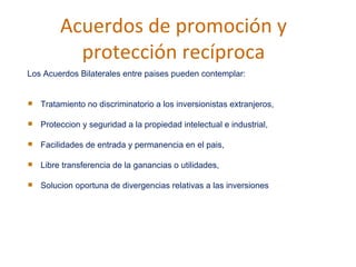 Acuerdos de promoci ó n y protección recíproca Los Acuerdos Bilaterales entre paises pueden contemplar:  Tratamiento no discriminatorio a los inversionistas extranjeros,  Proteccion y seguridad a la propiedad intelectual e industrial,  Facilidades de entrada y permanencia en el pais,  Libre transferencia de la ganancias o utilidades,  Solucion oportuna de divergencias relativas a las inversiones 