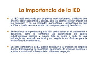 La importancia de la IED La IED está controlada por empresas transnacionales, entidades con enorme poder económico y político, que les permite ejercer presión en los gobiernos y en los mercados monopólicos u oligopólicos en que actúan, a través de su capacidad de manipular precios y beneficios.  Se reconoce la importancia que la IED podría tener en el crecimiento y desarrollo, como lo confirman las experiencias de países industrializados, siempre y cuando ésta se defina a partir de una estrategia de desarrollo nacional y con regulaciones efectivas para la instalación y funcionamiento.  En esas condiciones la IED podría contribuir a la creación de empleos dignos, transferencia de tecnología, generación de ingresos públicos y aportar a una situación favorable en la balanza de pagos   
