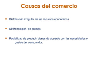 Causas del comercio Distribución irregular de los recursos económicos Diferenciacion  de precios,  Posibilidad de producir bienes de acuerdo con las necesidades y  gustos del consumidor.  