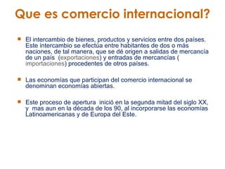 Que es comercio internacional? El intercambio de bienes, productos y servicios entre dos países. Este intercambio se efectúa entre habitantes de dos o más naciones, de tal manera, que se dé origen a salidas de mercancía de un país  ( exportaciones ) y entradas de mercancías ( importaciones ) procedentes de otros países. Las economías que participan del comercio internacional se denominan economías abiertas.  Este proceso de apertura  inició en la segunda mitad del siglo XX, y  mas aun en la década de los 90, al incorporarse las economías Latinoamericanas y de Europa del Este. 