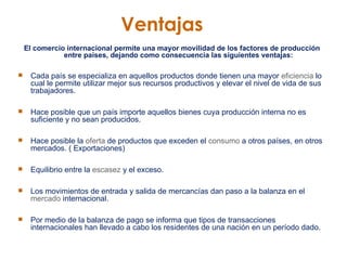 Ventajas El comercio internacional permite una mayor movilidad de los factores de producción entre países, dejando como consecuencia las siguientes ventajas: Cada país se especializa en aquellos productos donde tienen una mayor  eficiencia  lo cual le permite utilizar mejor sus recursos productivos y elevar el nivel de vida de sus trabajadores.  Hace posible que un país importe aquellos bienes cuya producción interna no es suficiente y no sean producidos. Hace posible la  oferta  de productos que exceden el  consumo  a otros países, en otros mercados. ( Exportaciones)  Equilibrio entre la  escasez  y el exceso. Los movimientos de entrada y salida de mercancías dan paso a la balanza en el  mercado  internacional. Por medio de la balanza de pago se informa que tipos de transacciones internacionales han llevado a cabo los residentes de una nación en un período dado.  