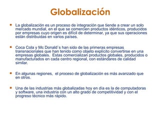 Globalización   La globalización es un proceso de integración que tiende a crear un solo mercado mundial, en el que se comercien productos idénticos, producidos por empresas cuyo origen es difícil de determinar, ya que sus operaciones están distribuidas en varios países.   Coca Cola y Mc Donald`s han sido de las primeras empresas transnacionales que han tenido como objeto explícito convertirse en una empresas globales.  Estas comercializan productos globales, producidos o manufacturados en cada centro regional, con estándares de calidad similar.    En algunas regiones,  el proceso de globalización es más avanzado que en otros.  Una de las industrias más globalizadas hoy en día es la de computadoras y software, una industria con un alto grado de competitividad y con el progreso técnico más rápido.   
