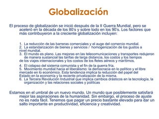 Globalización   El proceso de globalización se inició después de la II Guerra Mundial, pero se aceleró en la década de los 80’s y sobre todo en los 90’s. Los factores que más contribuyeron a la creciente globalización incluyen:   1.  La reducción de las barreras comerciales y el auge del comercio mundial.  2.  La estandarización de bienes y servicios /  homogenización de los gustos a  nivel mundial.  3.  El mundo es plano. Las mejoras en las telecomunicaciones y transportes redujeron  de manera sustancial las tarifas de larga distancia, los costos y los tiempos  de los viajes internacionales y los costos de los fletes aéreos y marítimos.  4. El colapso del sistema comunista y el fin de la guerra fría.  5.  Movimiento mundial hacia el liberalismo: la democracia en lo político y el libre  mercado en lo económico. Esta tendencia implica la reducción del papel del  Estado en la economía y la reciente privatización de la misma.  6.  La Tercera Revolución Industrial que implica cambios drásticos en la tecnología, la  organización y las relaciones sociales y políticas  Estamos en el umbral de un nuevo mundo. Un mundo que posiblemente satisfará mejor las aspiraciones de la humanidad. Sin embargo, el proceso de ajuste no es nada fácil. Tenemos que pagar un precio bastante elevado para dar un salto importante en productividad, eficiencia y creatividad. 