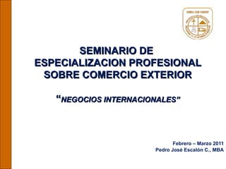 SEMINARIO DE  ESPECIALIZACION PROFESIONAL SOBRE COMERCIO EXTERIOR “ NEGOCIOS INTERNACIONALES” Febrero – Marzo 2011 Pedro José Escalón C., MBA 
