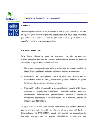 Estudio de Mercado Internacional

    Internet


Existe una gran cantidad de sitios de Internet que brindan información útil para
las PyMEs. En el anexo 1 se presenta una lista con más de 30 sitios en Internet
que incluyen observaciones sobre su contenido y utilidad para orientar a la
pequeña y mediana empresa exportadora.




    Estudio de Mercado


Para obtener información sobre un determinado mercado, las empresas
pueden desarrollar Estudios de Mercado. Generalmente a través de estos de
estudios se recopilan datos relacionados con:

?    Elementos macroeconómicos del mercado meta, se realizan análisis de
     diferentes e importantes variables culturales, sociales, económicas.

?    Información del perfil general del consumidor con énfasis en las
     necesidades, estilo de vida y preferencias (hábitos, patrones de gasto,
     tendencias del consumo, motivos de compra).

?    Información sobre el producto y la competencia, considerando bienes
     sustitutos y competidores, cantidades consumidas, precios, empresas
     distribuidoras, características (presentaciones, empaque y canales de
     distribución empleados) y su participación en el mercado, centros de
     mayoreo y costo de fletes.


De igual forma en Costa Rica, existen instituciones que brindan información
que no siempre está disponible en Internet; tal es el caso del Centro de
documentación de PROCOMER, donde por ejemplo se encuentran los
directorios internacionales de agentes, distribuidores y mayoristas, con
 