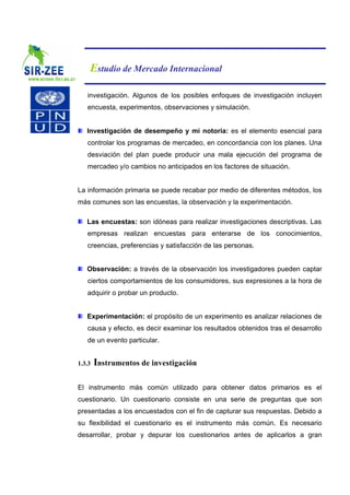 Estudio de Mercado Internacional

   investigación. Algunos de los posibles enfoques de investigación incluyen
   encuesta, experimentos, observaciones y simulación.


   Investigación de desempeño y mi notoria: es el elemento esencial para
   controlar los programas de mercadeo, en concordancia con los planes. Una
   desviación del plan puede producir una mala ejecución del programa de
   mercadeo y/o cambios no anticipados en los factores de situación.


La información primaria se puede recabar por medio de diferentes métodos, los
más comunes son las encuestas, la observación y la experimentación.

   Las encuestas: son idóneas para realizar investigaciones descriptivas. Las
   empresas realizan encuestas para enterarse de los conocimientos,
   creencias, preferencias y satisfacción de las personas.


   Observación: a través de la observación los investigadores pueden captar
   ciertos comportamientos de los consumidores, sus expresiones a la hora de
   adquirir o probar un producto.


   Experimentación: el propósito de un experimento es analizar relaciones de
   causa y efecto, es decir examinar los resultados obtenidos tras el desarrollo
   de un evento particular.


1.3.3   Instrumentos de investigación

El instrumento más común utilizado para obtener datos primarios es el
cuestionario. Un cuestionario consiste en una serie de preguntas que son
presentadas a los encuestados con el fin de capturar sus respuestas. Debido a
su flexibilidad el cuestionario es el instrumento más común. Es necesario
desarrollar, probar y depurar los cuestionarios antes de aplicarlos a gran
 