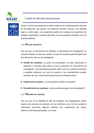 Estudio de Mercado Internacional

escala. A la hora de prepararlo se deben seleccionar cuidadosamente cada una
de las preguntas, que posean una redacción sencilla y directa y que además
sigan un orden lógico. Las preguntas pueden ser cerradas (se especifican las
posibles respuestas) o abiertas (permiten a los encuestados contestar con sus
propias palabras).


1.3.4   Plan de muestreo

Una vez que se seleccionan los métodos e instrumentos de investigación, es
necesario diseñar un plan de muestreo. El plan de muestreo permita determinar
tres elementos clave en la investigación:

   Unidad de muestreo: ¿a quien se encuestará?, se debe seleccionar la
   población o mercado meta sobre la cual se aplicarán los instrumentos de
   investigación. Los exportadores pueden definir como su unidad de muestreo
   a aquellos individuos con que de acuerdo a sus características pueden
   consumir de una u otra forma el producto que la empresa ofrece.


   Tamaño de la muestra: ¿a cuanta gente se debe e encuestar?


   Procedimiento de muestreo: ¿cómo se debe escoger a los encuestados?


1.3.5   Métodos de contacto

Una vez que se ha diseñado el plan de muestreo, los investigadores deben
decidir cómo ponerse en contacto con los individuos, con el fin de recopilar la
información pertinente. Algunos métodos son: cuestionario por correo,
teléfono, entrevistas personales, o en línea.
 