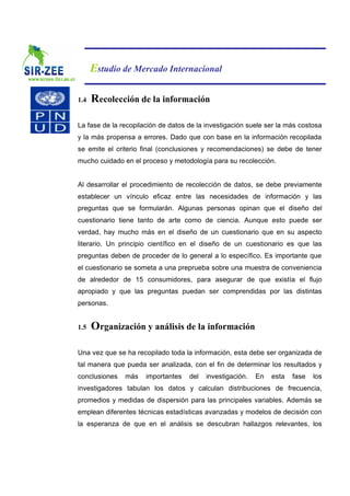 Estudio de Mercado Internacional

1.4   Recolección de la información

La fase de la recopilación de datos de la investigación suele ser la más costosa
y la más propensa a errores. Dado que con base en la información recopilada
se emite el criterio final (conclusiones y recomendaciones) se debe de tener
mucho cuidado en el proceso y metodología para su recolección.


Al desarrollar el procedimiento de recolección de datos, se debe previamente
establecer un vínculo eficaz entre las necesidades de información y las
preguntas que se formularán. Algunas personas opinan que el diseño del
cuestionario tiene tanto de arte como de ciencia. Aunque esto puede ser
verdad, hay mucho más en el diseño de un cuestionario que en su aspecto
literario. Un principio científico en el diseño de un cuestionario es que las
preguntas deben de proceder de lo general a lo específico. Es importante que
el cuestionario se someta a una preprueba sobre una muestra de conveniencia
de alrededor de 15 consumidores, para asegurar de que existía el flujo
apropiado y que las preguntas puedan ser comprendidas por las distintas
personas.


1.5   Organización y análisis de la información

Una vez que se ha recopilado toda la información, esta debe ser organizada de
tal manera que pueda ser analizada, con el fin de determinar los resultados y
conclusiones   más    importantes   del   investigación.   En   esta   fase   los
investigadores tabulan los datos y calculan distribuciones de frecuencia,
promedios y medidas de dispersión para las principales variables. Además se
emplean diferentes técnicas estadísticas avanzadas y modelos de decisión con
la esperanza de que en el análisis se descubran hallazgos relevantes, los
 