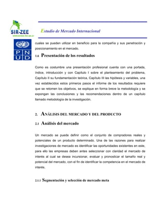 Estudio de Mercado Internacional

cuales se pueden utilizar en beneficio para la compañía y sus penetración y
posicionamiento en el mercado.

1.6     Presentación de los resultados

Como es costumbre una presentación profesional cuenta con una portada,
índice, introducción y con Capítulo I sobre el planteamiento del problema,
Capítulo II su fundamentación teórica, Capítulo III las hipótesis y variables, una
vez establecidos estos primeros pasos el informe de los resultados requiere
que se retomen los objetivos, se explique en forma breve la metodología y se
expongan las conclusiones y las recomendaciones dentro de un capítulo
llamado metodología de la investigación.



2.    ANÁLISIS DEL MERCADO Y DEL PRODUCTO
2.1     Análisis del mercado

Un mercado se puede definir como el conjunto de compradores reales y
potenciales de un producto determinado. Una de las razones para realizar
investigaciones de mercado es identificar las oportunidades existentes en este,
para ello las empresas deben antes seleccionar con claridad el mercado de
interés al cual se desea incursionar, evaluar y pronosticar el tamaño real y
potencial del mercado, con el fin de identificar la competencia en el mercado de
interés.



2.1.1   Segmentación y selección de mercado meta
 