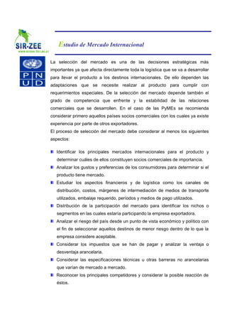 Estudio de Mercado Internacional

La selección del mercado es una de las decisiones estratégicas más
importantes ya que afecta directamente toda la logística que se va a desarrollar
para llevar el producto a los destinos internacionales. De ello dependen las
adaptaciones que se necesite realizar al producto para cumplir con
requerimientos especiales. De la selección del mercado depende también el
grado de competencia que enfrente y la estabilidad de las relaciones
comerciales que se desarrollen. En el caso de las PyMEs se recomienda
considerar primero aquellos países socios comerciales con los cuales ya existe
experiencia por parte de otros exportadores.
El proceso de selección del mercado debe considerar al menos los siguientes
aspectos:

   Identificar los principales mercados internacionales para el producto y
   determinar cuáles de ellos constituyen socios comerciales de importancia.
   Analizar los gustos y preferencias de los consumidores para determinar si el
   producto tiene mercado.
   Estudiar los aspectos financieros y de logística como los canales de
   distribución, costos, márgenes de intermediación de medios de transporte
   utilizados, embalaje requerido, períodos y medios de pago utilizados.
   Distribución de la participación del mercado para identificar los nichos o
   segmentos en las cuales estaría participando la empresa exportadora.
   Analizar el riesgo del país desde un punto de vista económico y político con
   el fin de seleccionar aquellos destinos de menor riesgo dentro de lo que la
   empresa considere aceptable.
   Considerar los impuestos que se han de pagar y analizar la ventaja o
   desventaja arancelaria.
   Considerar las especificaciones técnicas u otras barreras no arancelarias
   que varían de mercado a mercado.
   Reconocer los principales competidores y considerar la posible reacción de
   éstos.
 