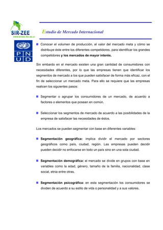 Estudio de Mercado Internacional

   Conocer el volumen de producción, el valor del mercado meta y cómo se
   distribuye éste entre los diferentes competidores, para identificar los grandes
   competidores y los mercados de mayor interés.

Sin embardo en el mercado existen una gran cantidad de consumidores con
necesidades diferentes, por lo que las empresas tienen que identificar los
segmentos de mercado a los que pueden satisfacer de forma más eficaz, con el
fin de seleccionar un mercado meta. Para ello se requiere que las empresas
realicen los siguientes pasos:


   Segmentar o agrupar los consumidores de un mercado, de acuerdo a
   factores o elementos que posean en común.


   Seleccionar los segmentos de mercado de acuerdo a las posibilidades de la
   empresa de satisfacer las necesidades de éstos.


Los mercados se pueden segmentar con base en diferentes variables:


   Segmentación geográfica: implica dividir el mercado por sectores
   geográficos como país, ciudad, región. Las empresas pueden decidir
   pueden decidir no enfocarse en todo un país sino en una sola ciudad.


   Segmentación demográfica: el mercado se divide en grupos con base en
   variables como la edad, género, tamaño de la familia, nacionalidad, clase
   social, etnia entre otras.


   Segmentación psicográfica: en esta segmentación los consumidores se
   dividen de acuerdo a su estilo de vida o personalidad y a sus valores.
 