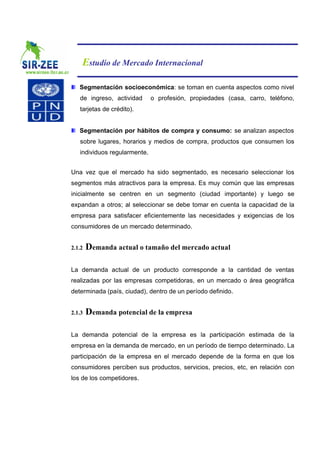 Estudio de Mercado Internacional

   Segmentación socioeconómica: se toman en cuenta aspectos como nivel
   de ingreso, actividad      o profesión, propiedades (casa, carro, teléfono,
   tarjetas de crédito).


   Segmentación por hábitos de compra y consumo: se analizan aspectos
   sobre lugares, horarios y medios de compra, productos que consumen los
   individuos regularmente.


Una vez que el mercado ha sido segmentado, es necesario seleccionar los
segmentos más atractivos para la empresa. Es muy común que las empresas
inicialmente se centren en un segmento (ciudad importante) y luego se
expandan a otros; al seleccionar se debe tomar en cuenta la capacidad de la
empresa para satisfacer eficientemente las necesidades y exigencias de los
consumidores de un mercado determinado.


2.1.2   Demanda actual o tamaño del mercado actual

La demanda actual de un producto corresponde a la cantidad de ventas
realizadas por las empresas competidoras, en un mercado o área geográfica
determinada (país, ciudad), dentro de un período definido.


2.1.3   Demanda potencial de la empresa

La demanda potencial de la empresa es la participación estimada de la
empresa en la demanda de mercado, en un período de tiempo determinado. La
participación de la empresa en el mercado depende de la forma en que los
consumidores perciben sus productos, servicios, precios, etc, en relación con
los de los competidores.
 