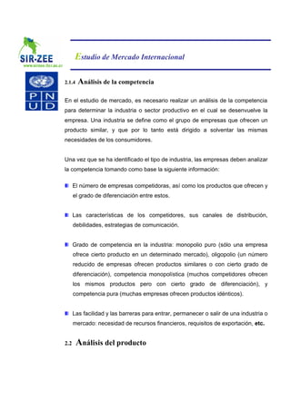 Estudio de Mercado Internacional

2.1.4   Análisis de la competencia

En el estudio de mercado, es necesario realizar un análisis de la competencia
para determinar la industria o sector productivo en el cual se desenvuelve la
empresa. Una industria se define como el grupo de empresas que ofrecen un
producto similar, y que por lo tanto está dirigido a solventar las mismas
necesidades de los consumidores.


Una vez que se ha identificado el tipo de industria, las empresas deben analizar
la competencia tomando como base la siguiente información:

      El número de empresas competidoras, así como los productos que ofrecen y
      el grado de diferenciación entre estos.


      Las características de los competidores, sus canales de distribución,
      debilidades, estrategias de comunicación.


      Grado de competencia en la industria: monopolio puro (sólo una empresa
      ofrece cierto producto en un determinado mercado), oligopolio (un número
      reducido de empresas ofrecen productos similares o con cierto grado de
      diferenciación), competencia monopolística (muchos competidores ofrecen
      los mismos productos pero con cierto grado de diferenciación), y
      competencia pura (muchas empresas ofrecen productos idénticos).


      Las facilidad y las barreras para entrar, permanecer o salir de una industria o
      mercado: necesidad de recursos financieros, requisitos de exportación, etc.


2.2     Análisis del producto
 