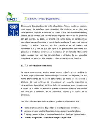 Estudio de Mercado Internacional

El concepto de producto no se limita a los objetos físicos, puede ser cualquier
cosa capaz de satisfacer una necesidad. Un producto es un bien con
características tangibles a través de las cuales puede satisfacer necesidades y
deseos de los clientes. Las características tangibles o físicas de los productos
son por ejemplo, su peso, su tamaño, etc. Entre tanto, las características
intangibles hacen referencia a lo que el cliente percibe de él, como por ejemplo
prestigio, durabilidad, exactitud, etc. Las características del producto son
inherentes a él y son las que dan lugar a las percepciones del cliente. Las
pequeñas y medianas empresas al incursionar en el mercado internacional
deben analizar muy bien las características y atributos de los productos,
además de los aspectos relacionados con la marca y empaque de estos.


2.2.1   La Introducción de la marca

La marca es un nombre, término, signo, símbolo o diseño, o una combinación
de estos, cuyo propósito es identificar los productos de una empresa y de esta
forma diferenciarlos de los de la competencia. La marca es en esencia la
promesa de una empresa de proporcionar un conjunto específico de
características, beneficios y servicios de forma consistente a sus compradores.
A través de la marca las empresas pueden comunicar aspectos relacionados
con atributos y beneficios de los productos, valores y la cultura de las
empresas.


Las principales ventajas de las empresas que desarrollan marcas son:


   Facilita el procesamiento de pedido y la investigación de problemas.
   La marca protege legalmente características exclusivas del producto.
   El uso de marcas le da a la empresa la posibilidad de atraer clientes leales.
   Las marcas ayudan a construir la imagen corporativa.
 