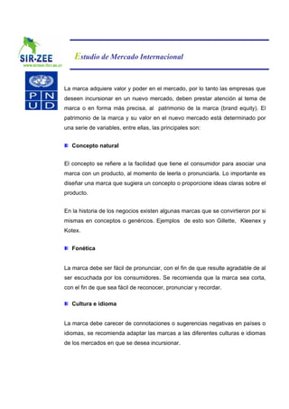 Estudio de Mercado Internacional


La marca adquiere valor y poder en el mercado, por lo tanto las empresas que
deseen incursionar en un nuevo mercado, deben prestar atención al tema de
marca o en forma más precisa, al patrimonio de la marca (brand equity). El
patrimonio de la marca y su valor en el nuevo mercado está determinado por
una serie de variables, entre ellas, las principales son:


   Concepto natural


El concepto se refiere a la facilidad que tiene el consumidor para asociar una
marca con un producto, al momento de leerla o pronunciarla. Lo importante es
diseñar una marca que sugiera un concepto o proporcione ideas claras sobre el
producto.


En la historia de los negocios existen algunas marcas que se convirtieron por si
mismas en conceptos o genéricos. Ejemplos de esto son Gillette, Kleenex y
Kotex.


   Fonética


La marca debe ser fácil de pronunciar, con el fin de que resulte agradable de al
ser escuchada por los consumidores. Se recomienda que la marca sea corta,
con el fin de que sea fácil de reconocer, pronunciar y recordar.

   Cultura e idioma


La marca debe carecer de connotaciones o sugerencias negativas en países o
idiomas, se recomienda adaptar las marcas a las diferentes culturas e idiomas
de los mercados en que se desea incursionar.
 