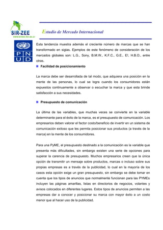 Estudio de Mercado Internacional

Esta tendencia muestra además el creciente número de marcas que se han
transformado en siglas. Ejemplos de este fenómeno de consideración de los
mercados globales son: L.G., Sony, B.M.W., K.F.C., G.E., E!, H.B.O., entre
otras.
   Facilidad de posicionamiento


La marca debe ser desarrollada de tal modo, que adquiera una posición en la
mente de las personas, lo cual se logra cuando los consumidores están
expuestos continuamente a observar o escuchar la marca y que esta brinde
satisfacción a sus necesidades.

   Presupuesto de comunicación


La última de las variables, que muchas veces se convierte en la variable
determinante para el éxito de la marca, es el presupuesto de comunicación. Los
empresarios deben valorar el factor costo/beneficio de invertir en un sistema de
comunicación exitoso que les permita posicionar sus productos (a través de la
marca) en la mente de los consumidores.


Para una PyME, el presupuesto destinado a la comunicación es la variable que
presenta más dificultades, sin embargo existen una serie de opciones para
superar la carencia de presupuesto. Muchos empresarios creen que la única
opción de transmitir un mensaje sobre productos, marcas o incluso sobre sus
propias empresas es a través de la publicidad, lo cual en la mayoría de los
casos esta opción exige un gran presupuesto, sin embargo se debe tomar en
cuenta que los tipos de anuncios que normalmente funcionan para las PYMEs
incluyen las páginas amarillas, listas en directorios de negocios, volantes y
avisos colocados en diferentes lugares. Estos tipos de anuncios permiten a las
empresas dar a conocer y posicionar su marca con mayor éxito a un costo
menor que al hacer uso de la publicidad.
 
