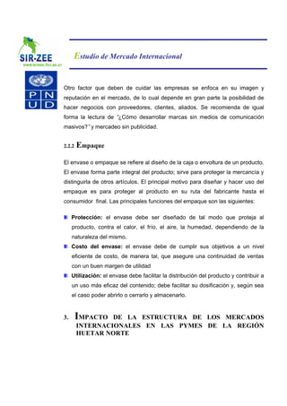 Estudio de Mercado Internacional


Otro factor que deben de cuidar las empresas se enfoca en su imagen y
reputación en el mercado, de lo cual depende en gran parte la posibilidad de
hacer negocios con proveedores, clientes, aliados. Se recomienda de igual
forma la lectura de “¿Cómo desarrollar marcas sin medios de comunicación
masivos?”y mercadeo sin publicidad.


2.2.2   Empaque
El envase o empaque se refiere al diseño de la caja o envoltura de un producto.
El envase forma parte integral del producto; sirve para proteger la mercancía y
distinguirla de otros artículos. El principal motivo para diseñar y hacer uso del
empaque es para proteger al producto en su ruta del fabricante hasta el
consumidor final. Las principales funciones del empaque son las siguientes:

     Protección: el envase debe ser diseñado de tal modo que proteja al
     producto, contra el calor, el frío, el aire, la humedad, dependiendo de la
     naturaleza del mismo.
     Costo del envase: el envase debe de cumplir sus objetivos a un nivel
     eficiente de costo, de manera tal, que asegure una continuidad de ventas
     con un buen margen de utilidad
     Utilización: el envase debe facilitar la distribución del producto y contribuir a
     un uso más eficaz del contenido; debe facilitar su dosificación y, según sea
     el caso poder abrirlo o cerrarlo y almacenarlo.


3.      IMPACTO  DE LA ESTRUCTURA DE LOS MERCADOS
        INTERNACIONALES EN LAS PYMES DE LA REGIÓN
        HUETAR NORTE
 