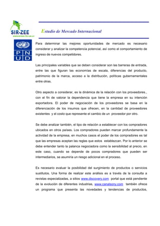 Estudio de Mercado Internacional

Para determinar las mejores oportunidades de mercado es necesario
considerar y analizar la competencia potencial, así como el comportamiento de
ingreso de nuevos competidores.


Las principales variables que se deben considerar son las barreras de entrada,
entre las que figuran las economías de escala, diferencias del producto,
patrimonio de la marca, acceso a la distribución, políticas gubernamentales
entre otras.


Otro aspecto a considerar, es la dinámica de la relación con los proveedores.,
con el fin de valorar la dependencia que tiene la empresa en su intención
exportadora. El poder de negociación de los proveedores se basa en la
diferenciación de los insumos que ofrecen, en la cantidad de proveedores
existentes y el costo que represente el cambio de un proveedor por otro.


Se debe analizar también, el tipo de relación a establecer con los compradores
ubicados en otros países. Los compradores pueden marcar profundamente la
actividad de la empresa, en muchos casos el poder de los compradores es tal
que las empresas aceptan las reglas que estos establezcan. Por lo anterior se
debe entender tanto la palanca negociadora como la sensibilidad al precio, en
este caso, cuando se depende de pocos compradores que pueden ser
intermediarios, se asumiría un riesgo adicional en el proceso.


Es necesario evaluar la posibilidad del surgimiento de productos o servicios
sustitutos. Una forma de realizar este análisis es a través de la consulta a
revistas especializadas, a sitios www.discovery.com portal que está pendiente
de la evolución de diferentes industrias, www.canalsony.com también ofrece
un programa que presenta las novedades y tendencias de productos,
 