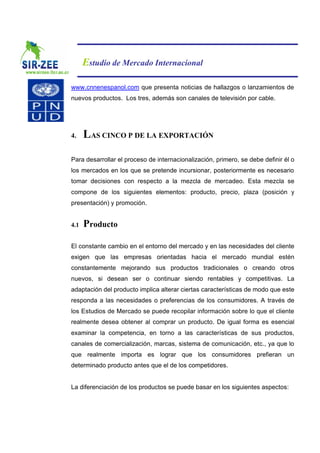 Estudio de Mercado Internacional

www.cnnenespanol.com que presenta noticias de hallazgos o lanzamientos de
nuevos productos. Los tres, además son canales de televisión por cable.




4.    LAS CINCO P DE LA EXPORTACIÓN

Para desarrollar el proceso de internacionalización, primero, se debe definir él o
los mercados en los que se pretende incursionar, posteriormente es necesario
tomar decisiones con respecto a la mezcla de mercadeo. Esta mezcla se
compone de los siguientes elementos: producto, precio, plaza (posición y
presentación) y promoción.


4.1   Producto

El constante cambio en el entorno del mercado y en las necesidades del cliente
exigen que las empresas orientadas hacia el mercado mundial estén
constantemente mejorando sus productos tradicionales o creando otros
nuevos, si desean ser o continuar siendo rentables y competitivas. La
adaptación del producto implica alterar ciertas características de modo que este
responda a las necesidades o preferencias de los consumidores. A través de
los Estudios de Mercado se puede recopilar información sobre lo que el cliente
realmente desea obtener al comprar un producto. De igual forma es esencial
examinar la competencia, en torno a las características de sus productos,
canales de comercialización, marcas, sistema de comunicación, etc., ya que lo
que realmente importa es lograr que los consumidores prefieran un
determinado producto antes que el de los competidores.


La diferenciación de los productos se puede basar en los siguientes aspectos:
 