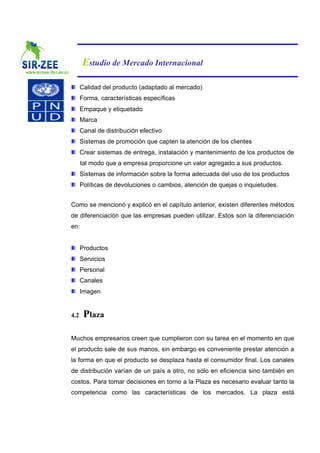 Estudio de Mercado Internacional

      Calidad del producto (adaptado al mercado)
      Forma, características específicas
      Empaque y etiquetado
      Marca
      Canal de distribución efectivo
      Sistemas de promoción que capten la atención de los clientes
      Crear sistemas de entrega, instalación y mantenimiento de los productos de
      tal modo que a empresa proporcione un valor agregado a sus productos.
      Sistemas de información sobre la forma adecuada del uso de los productos
      Políticas de devoluciones o cambios, atención de quejas o inquietudes.


Como se mencionó y explicó en el capítulo anterior, existen diferentes métodos
de diferenciación que las empresas pueden utilizar. Estos son la diferenciación
en:


      Productos
      Servicios
      Personal
      Canales
      Imagen


4.2    Plaza

Muchos empresarios creen que cumplieron con su tarea en el momento en que
el producto sale de sus manos, sin embargo es conveniente prestar atención a
la forma en que el producto se desplaza hasta el consumidor final. Los canales
de distribución varían de un país a otro, no sólo en eficiencia sino también en
costos. Para tomar decisiones en torno a la Plaza es necesario evaluar tanto la
competencia como las características de los mercados. La plaza está
 