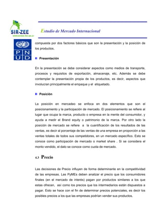 Estudio de Mercado Internacional

compuesta por dos factores básicos que son la presentación y la posición de
los productos.


      Presentación


En la presentación se debe considerar aspectos como medios de transporte,
procesos y requisitos de exportación, almacenaje, etc. Además se debe
contemplar la presentación propia de los productos, es decir, aspectos que
involucran principalmente el empaque y el etiquetado.


      Posición


La posición en mercadeo se enfoca en dos elementos que son el
posicionamiento y la participación de mercado. El posicionamiento se refiere al
lugar que ocupa la marca, producto o empresa en la mente del consumidor, y
ayuda a medir el Brand equity o patrimonio de la marca. Por otro lado la
posición de mercado se refiere a la cuantificación de los resultados de las
ventas, es decir al porcentaje de las ventas de una empresa en proporción a las
ventas totales de todos sus competidores, en un mercado específico. Esto se
conoce como participación de mercado o market share . Si se considera el
monto vendido, el dato se conoce como cuota de mercado.


4.3    Precio

Las decisiones de Precio influyen de forma determinante en la competitividad
de las empresas. Las PyMEs deben analizar el precio que los consumidores
finales (en el mercado de interés) pagan por productos similares a los que
estas ofrecen, así como los precios que los intermediarios están dispuestos a
pagar. Esto se hace con el fin de determinar precios potenciales, es decir los
posibles precios a los que las empresas podrían vender sus productos.
 