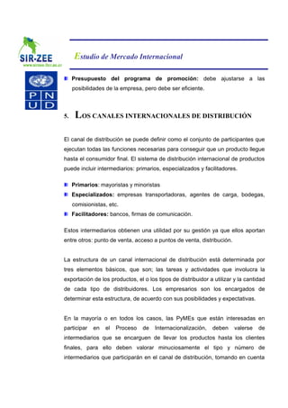 Estudio de Mercado Internacional

     Presupuesto del programa de promoción: debe ajustarse a las
     posibilidades de la empresa, pero debe ser eficiente.



5.    LOS CANALES INTERNACIONALES DE DISTRIBUCIÓN

El canal de distribución se puede definir como el conjunto de participantes que
ejecutan todas las funciones necesarias para conseguir que un producto llegue
hasta el consumidor final. El sistema de distribución internacional de productos
puede incluir intermediarios: primarios, especializados y facilitadores.

     Primarios: mayoristas y minoristas
     Especializados: empresas transportadoras, agentes de carga, bodegas,
     comisionistas, etc.
     Facilitadores: bancos, firmas de comunicación.

Estos intermediarios obtienen una utilidad por su gestión ya que ellos aportan
entre otros: punto de venta, acceso a puntos de venta, distribución.


La estructura de un canal internacional de distribución está determinada por
tres elementos básicos, que son; las tareas y actividades que involucra la
exportación de los productos, el o los tipos de distribuidor a utilizar y la cantidad
de cada tipo de distribuidores. Los empresarios son los encargados de
determinar esta estructura, de acuerdo con sus posibilidades y expectativas.


En la mayoría o en todos los casos, las PyMEs que están interesadas en
participar   en   el   Proceso   de   Internacionalización,   deben     valerse   de
intermediarios que se encarguen de llevar los productos hasta los clientes
finales, para ello deben valorar minuciosamente el tipo y número de
intermediarios que participarán en el canal de distribución, tomando en cuenta
 