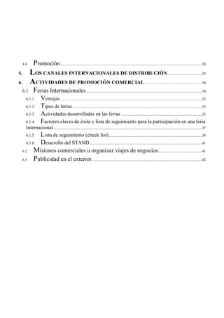 4.4      Promoción .................................................................................................................................................................28
5.         LOS CANALES INTERNACIONALES DE DISTRIBUCIÓN .......................................29
6.         ACTIVIDADES DE PROMOCIÓN COMERCIAL .................................................................30
     6.1      Ferias Internacionales....................................................................................................................................30
       6.1.1          Ventajas .................................................................................................................................................................32
       6.1.2          Tipos de ferias ...................................................................................................................................................35
       6.1.3          Actividades desarrolladas en las ferias ............................................................................................35
       6.1.4          Factores claves de éxito y lista de seguimiento para la participación en una feria
       Internacional .........................................................................................................................................................................37
       6.1.5  L ista de seguimiento (check list) ..........................................................................................................38
       6.1.6          Desarrollo del STAND ................................................................................................................................41
     6.2      Misiones comerciales u organizar viajes de negocios..................................................41
     6.3      Publicidad en el exterior .............................................................................................................................42
 