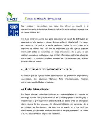Estudio de Mercado Internacional

las ventajas y desventajas que cada uno ofrece en cuanto a al
aprovechamiento de las redes de comercialización, el tamaño de mercado que
se desea abarcar, etc.


Se debe tomar en cuenta que para seleccionar un canal de distribución es
necesario no sólo evaluar el número de intermediarios, sino también los costos
de transporte, los puntos de venta existentes, redes de distribución en el
mercado de interés, etc. Por ello es importante que las PyMEs busquen
información sobre la experiencia de otros empresarios de la zona o bien
realicen consultas a instituciones que brindan información sobre las relaciones
comerciales con casas importadoras reconocidas y de empresas mayoristas en
los mercados de interés.



6.    ACTIVIDADES DE PROMOCIÓN COMERCIAL
Es común que las PyMEs utilicen como técnicas de promoción, exploración y
negociación,   las   siguientes   técnicas:   ferial   internacionales,   misiones
comerciales y publicidad en el exterior.


6.1   Ferias Internacionales
Las Ferias Internacionales Sectoriales no son una novedad en el comercio, sin
embargo, su evolución y especialización así como el papel de la tecnología y la
incidencia de la globalización en esta actividad, las coloca entre las actividades
clave, dentro de los procesos de internacionalización del comercio, de la
producción y de las alianzas. Las ferias son un evento en el que participan
compradores y expositores en un recinto constituido por pabellones, los cuales
a su vez están divididos en puestos o estantes.
 