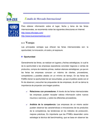 Estudio de Mercado Internacional

Para obtener información sobre el lugar, fecha y tema de las ferias
internacionales, se recomienda visitar las siguientes direcciones en Internet:
http://www.infoviajes,com/
http://www.businessmeetings.com/


6.1.1   Ventajas
Las principales ventajas que ofrecen las ferias internacionales son: la
oportunidad, la innovación, el costo y el exposure.


   Oportunidad


Generalmente las ferias, se realizan en lugares y fechas estratégicas, lo cual le
da la oportunidad a las empresas expositoras concretar negocios o ventas de
productos, compra de materias primas, realizar alianzas estratégicas; ya que en
las ferias las empresas conocen un máximo de clientes, proveedores,
competidores y posibles aliados en un mínimo de tiempo. En las ferias las
PyMEs tienen la oportunidad de ser escuchadas, ya que el público asiste con el
fin de observar y escuchar las propuestas de las empresas, de ahí se deriva la
importancia de proyectar una imagen positiva.


        ?   Relaciones con proveedores: A través de las ferias internacionales
            las empresas pueden recopilar valiosa información sobre nuevos
            insumos o servicios, y sobre los diferentes proveedores.


        ?   Análisis de la competencia: Las empresas de un mismo sector
            pueden observar las características e innovaciones de los productos
            de la competencia, las tendencias en los métodos de producción,
            mejores prácticas. Es importante que las PYMEs desarrollen como
            estrategia la técnica del benchmarking, que se basa en observar las
 