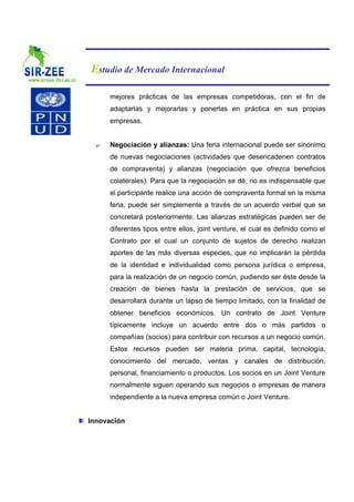 Estudio de Mercado Internacional

     mejores prácticas de las empresas competidoras, con el fin de
     adaptarlas y mejorarlas y ponerlas en práctica en sus propias
     empresas.


 ?   Negociación y alianzas: Una feria internacional puede ser sinónimo
     de nuevas negociaciones (actividades que desencadenen contratos
     de compraventa) y alianzas (negociación que ofrezca beneficios
     colaterales). Para que la negociación se dé, no es indispensable que
     el participante realice una acción de compraventa formal en la misma
     feria, puede ser simplemente a través de un acuerdo verbal que se
     concretará posteriormente. Las alianzas estratégicas pueden ser de
     diferentes tipos entre ellos, joint venture, el cual es definido como el
     Contrato por el cual un conjunto de sujetos de derecho realizan
     aportes de las más diversas especies, que no implicarán la pérdida
     de la identidad e individualidad como persona jurídica o empresa,
     para la realización de un negocio común, pudiendo ser éste desde la
     creación de bienes hasta la prestación de servicios, que se
     desarrollará durante un lapso de tiempo limitado, con la finalidad de
     obtener beneficios económicos. Un contrato de Joint Venture
     típicamente incluye un acuerdo entre dos o más partidos o
     compañías (socios) para contribuir con recursos a un negocio común.
     Estos recursos pueden ser materia prima, capital, tecnología,
     conocimiento del mercado, ventas y canales de distribución,
     personal, financiamiento o productos. Los socios en un Joint Venture
     normalmente siguen operando sus negocios o empresas de manera
     independiente a la nueva empresa común o Joint Venture.


Innovación
 