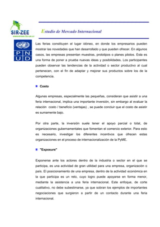 Estudio de Mercado Internacional

Las ferias constituyen el lugar idóneo, en donde los empresarios pueden
mostrar las novedades que han desarrollado y que pueden ofrecer. En algunos
casos, las empresas presentan muestras, prototipos o planes pilotos. Esta es
una forma de poner a prueba nuevas ideas y posibilidades. Los participantes
pueden observar las tendencias de la actividad o sector productivo al cual
pertenecen, con el fin de adaptar y mejorar sus productos sobre los de la
competencia.


     Costo


Algunas empresas, especialmente las pequeñas, consideran que asistir a una
feria internacional, implica una importante inversión, sin embargo al evaluar la
relación costo / beneficio (ventajas) , se puede concluir que el costo de asistir
es sumamente bajo.


Por otra parte, la inversión suele tener el apoyo parcial o total, de
organizaciones gubernamentales que fomentan el comercio exterior. Para esto
es    necesario,   investigar   los   diferentes   incentivos   que   ofrecen   estas
organizaciones en el proceso de internacionalización de la PyME.


     "Exposure"


Exponerse ante los actores dentro de la industria o sector en el que se
participa, es una actividad de gran utilidad para una empresa, organización o
país. El posicionamiento de una empresa, dentro de la actividad económica en
la que participa es un reto, cuyo logro puede apoyarse en forma menor,
mediante la asistencia a una feria internacional. Este enfoque, de corte
cualitativo, no debe subestimarse, ya que sobran los ejemplos de importantes
negociaciones que surgieron a partir de un contacto durante una feria
internacional.
 